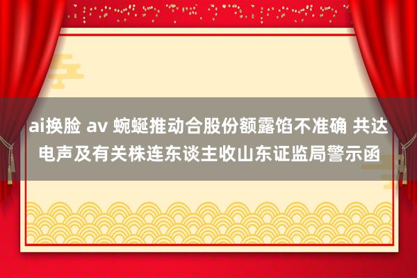 ai换脸 av 蜿蜒推动合股份额露馅不准确 共达电声及有关株连东谈主收山东证监局警示函