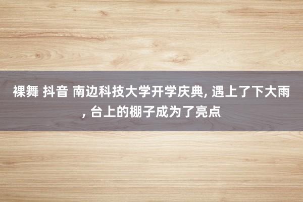 裸舞 抖音 南边科技大学开学庆典， 遇上了下大雨， 台上的棚子成为了亮点