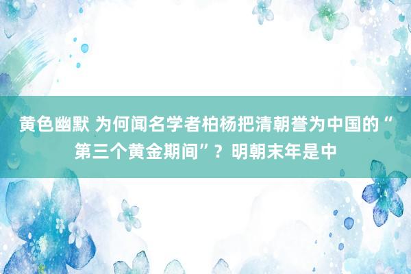 黄色幽默 为何闻名学者柏杨把清朝誉为中国的“第三个黄金期间”？明朝末年是中