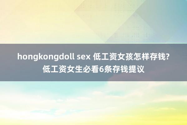 hongkongdoll sex 低工资女孩怎样存钱?低工资女生必看6条存钱提议