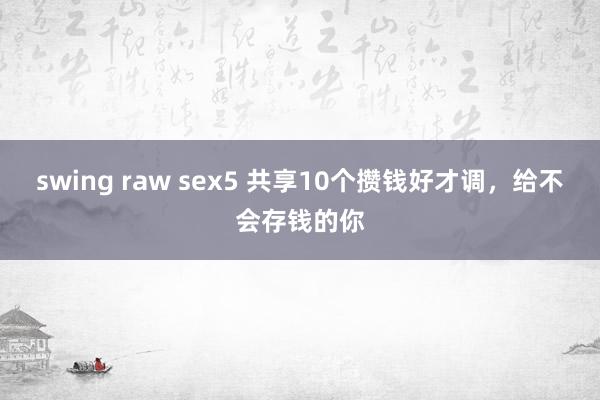 swing raw sex5 共享10个攒钱好才调，给不会存钱的你