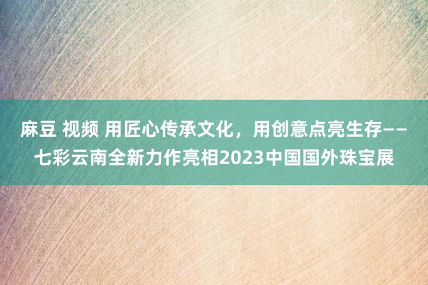 麻豆 视频 用匠心传承文化，用创意点亮生存——七彩云南全新力作亮相2023中国国外珠宝展