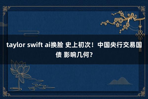 taylor swift ai换脸 史上初次！中国央行交易国债 影响几何？