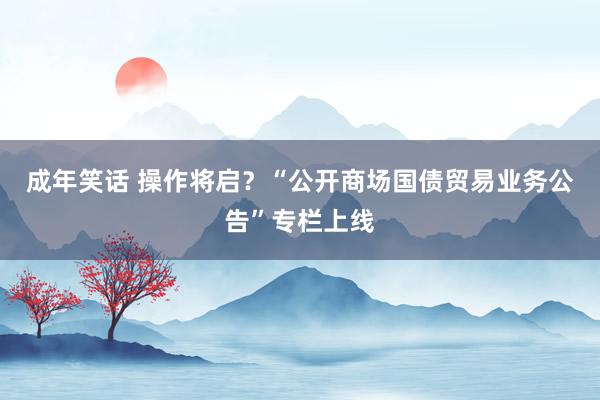 成年笑话 操作将启？“公开商场国债贸易业务公告”专栏上线