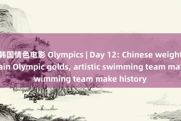 韩国情色电影 Olympics | Day 12: Chinese weightlifters retain Olympic golds， artistic swimming team make history