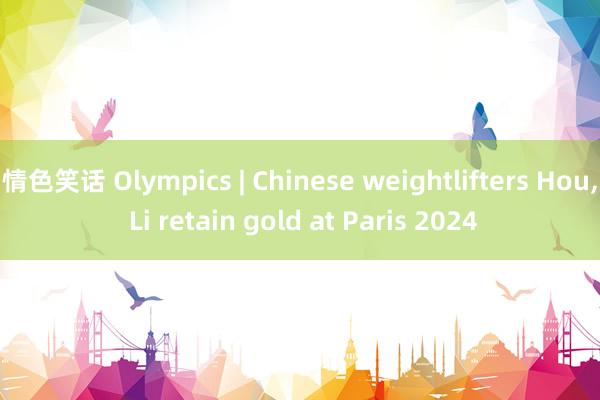 情色笑话 Olympics | Chinese weightlifters Hou， Li retain gold at Paris 2024