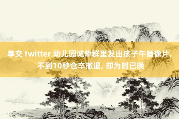 拳交 twitter 幼儿园诚挚群里发出孩子午睡像片， 不到10秒仓卒撤退， 却为时已晚