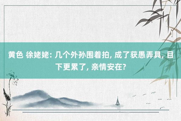 黄色 徐姥姥: 几个外孙围着拍， 成了获愚弄具， 目下更累了， 亲情安在?