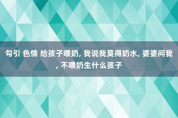 勾引 色情 给孩子喂奶， 我说我莫得奶水， 婆婆问我， 不喂奶生什么孩子