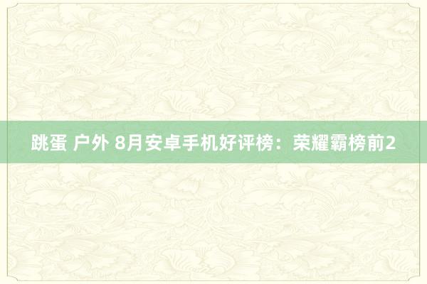 跳蛋 户外 8月安卓手机好评榜：荣耀霸榜前2