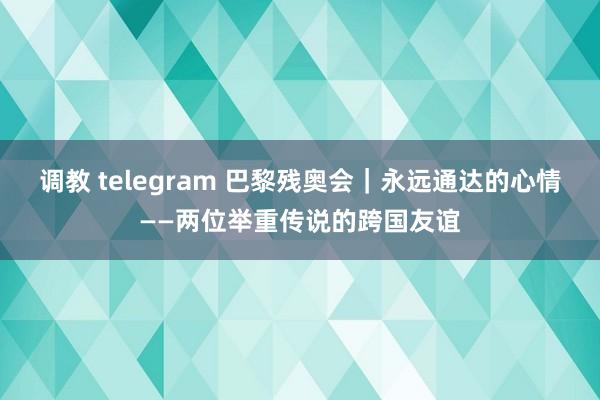 调教 telegram 巴黎残奥会｜永远通达的心情——两位举重传说的跨国友谊