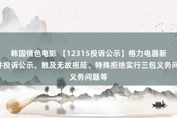 韩国情色电影 【12315投诉公示】格力电器新增2件投诉公示，触及无故拖延、特殊拒绝实行三包义务问题等