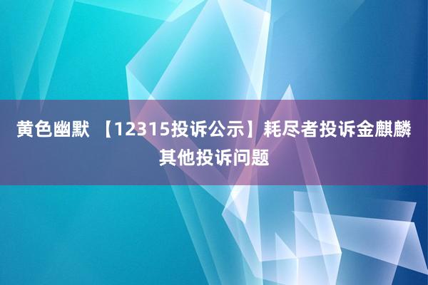 黄色幽默 【12315投诉公示】耗尽者投诉金麒麟其他投诉问题