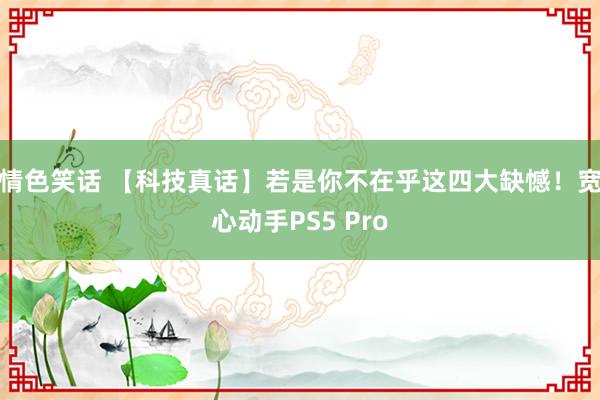 情色笑话 【科技真话】若是你不在乎这四大缺憾！宽心动手PS5 Pro