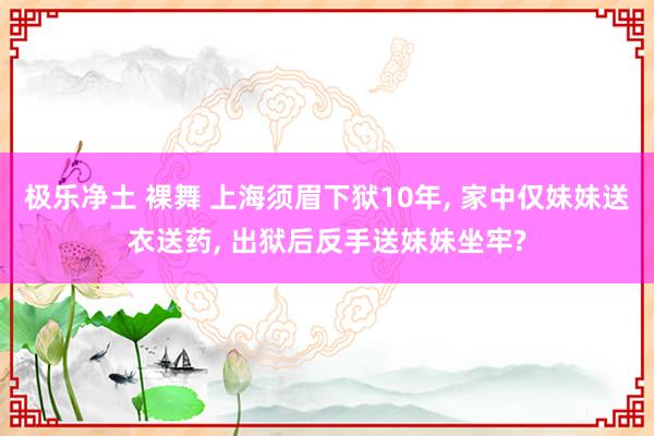 极乐净土 裸舞 上海须眉下狱10年， 家中仅妹妹送衣送药， 出狱后反手送妹妹坐牢?