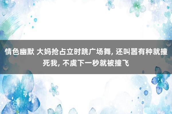 情色幽默 大妈抢占立时跳广场舞， 还叫嚣有种就撞死我， 不虞下一秒就被撞飞