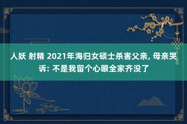 人妖 射精 2021年海归女硕士杀害父亲， 母亲哭诉: 不是我留个心眼全家齐没了