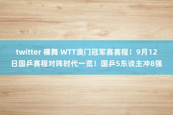 twitter 裸舞 WTT澳门冠军赛赛程！9月12日国乒赛程对阵时代一览！国乒5东谈主冲8强