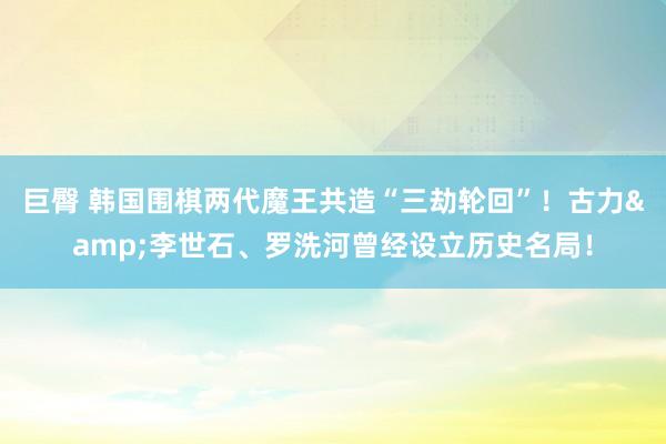 巨臀 韩国围棋两代魔王共造“三劫轮回”！古力&李世石、罗洗河曾经设立历史名局！