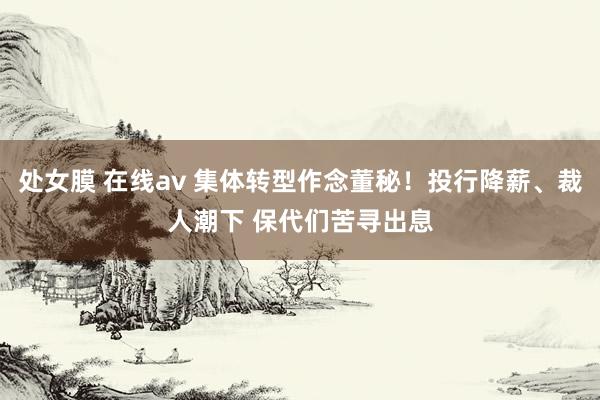 处女膜 在线av 集体转型作念董秘！投行降薪、裁人潮下 保代们苦寻出息