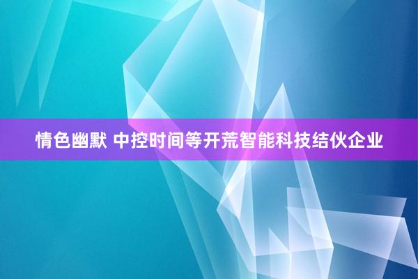 情色幽默 中控时间等开荒智能科技结伙企业