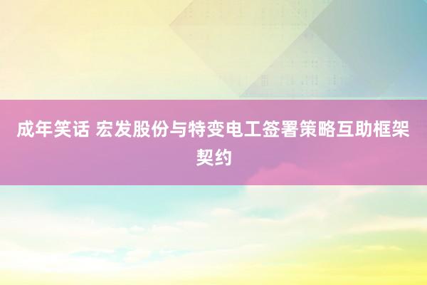 成年笑话 宏发股份与特变电工签署策略互助框架契约