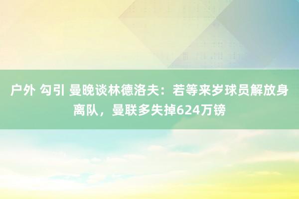 户外 勾引 曼晚谈林德洛夫：若等来岁球员解放身离队，曼联多失掉624万镑