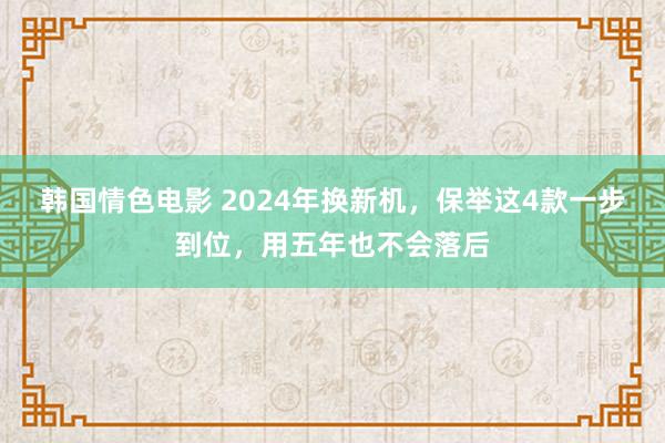 韩国情色电影 2024年换新机，保举这4款一步到位，用五年也不会落后