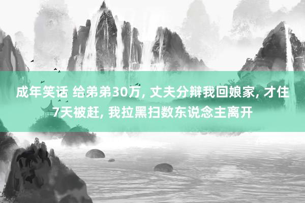 成年笑话 给弟弟30万， 丈夫分辩我回娘家， 才住7天被赶， 我拉黑扫数东说念主离开