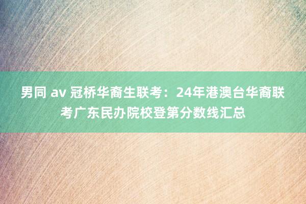 男同 av 冠桥华裔生联考：24年港澳台华裔联考广东民办院校登第分数线汇总