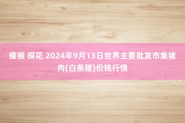 瘦猴 探花 2024年9月13日世界主要批发市集猪肉(白条猪)价钱行情