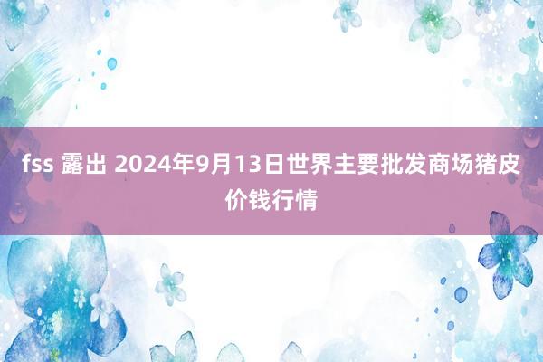 fss 露出 2024年9月13日世界主要批发商场猪皮价钱行情