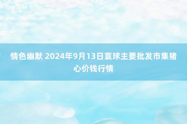 情色幽默 2024年9月13日寰球主要批发市集猪心价钱行情