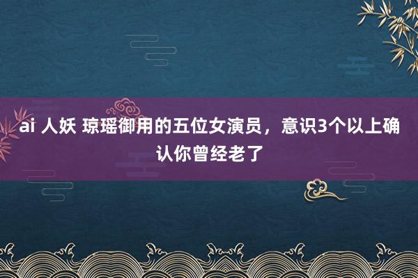 ai 人妖 琼瑶御用的五位女演员，意识3个以上确认你曾经老了