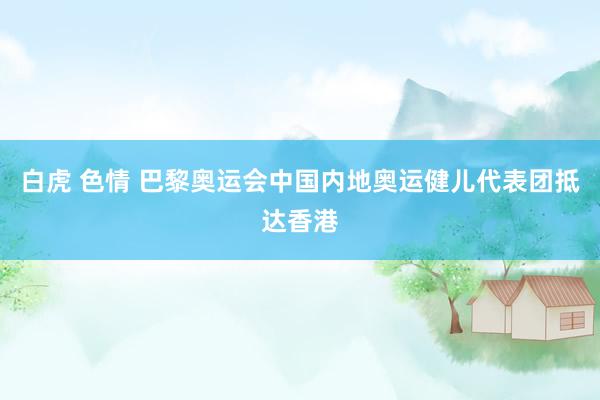 白虎 色情 巴黎奥运会中国内地奥运健儿代表团抵达香港