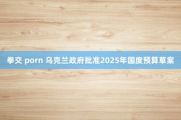 拳交 porn 乌克兰政府批准2025年国度预算草案