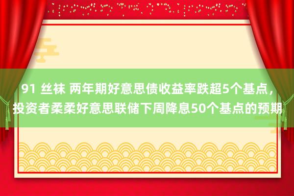 91 丝袜 两年期好意思债收益率跌超5个基点，投资者柔柔好意思联储下周降息50个基点的预期