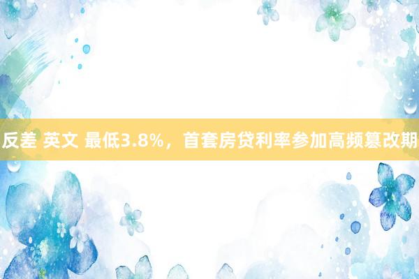 反差 英文 最低3.8%，首套房贷利率参加高频篡改期