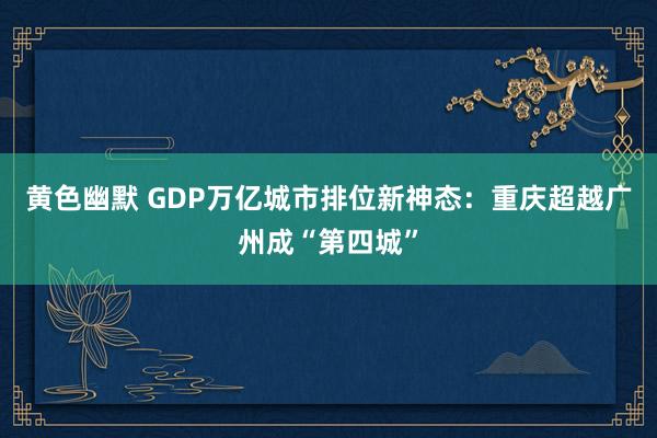 黄色幽默 GDP万亿城市排位新神态：重庆超越广州成“第四城”