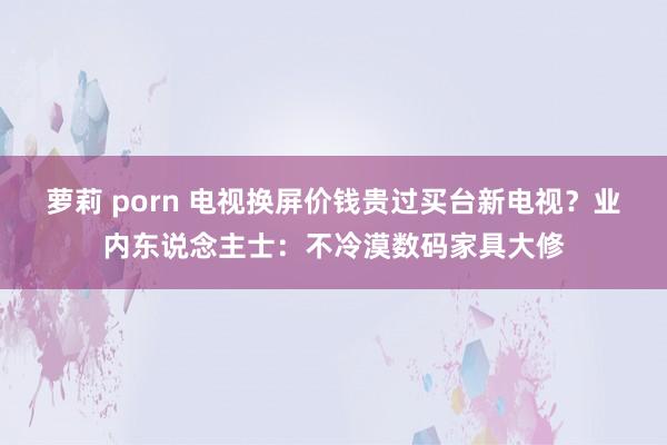 萝莉 porn 电视换屏价钱贵过买台新电视？业内东说念主士：不冷漠数码家具大修