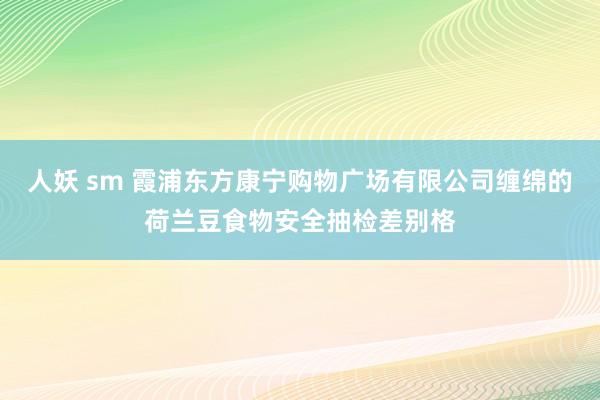 人妖 sm 霞浦东方康宁购物广场有限公司缠绵的荷兰豆食物安全抽检差别格