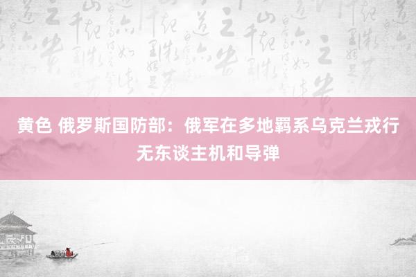 黄色 俄罗斯国防部：俄军在多地羁系乌克兰戎行无东谈主机和导弹