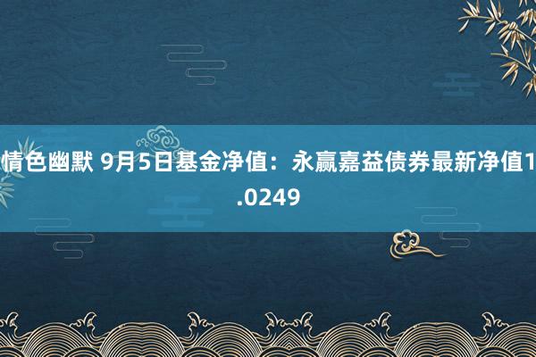 情色幽默 9月5日基金净值：永赢嘉益债券最新净值1.0249