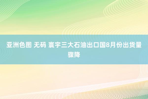 亚洲色图 无码 寰宇三大石油出口国8月份出货量骤降