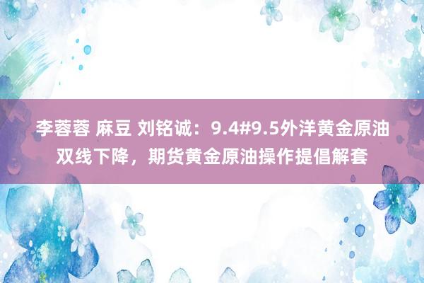 李蓉蓉 麻豆 刘铭诚：9.4#9.5外洋黄金原油双线下降，期货黄金原油操作提倡解套