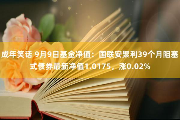 成年笑话 9月9日基金净值：国联安聚利39个月阻塞式债券最新净值1.0175，涨0.02%