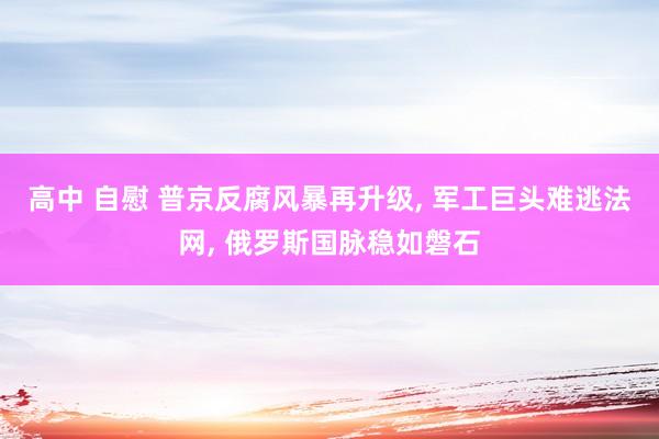 高中 自慰 普京反腐风暴再升级， 军工巨头难逃法网， 俄罗斯国脉稳如磐石