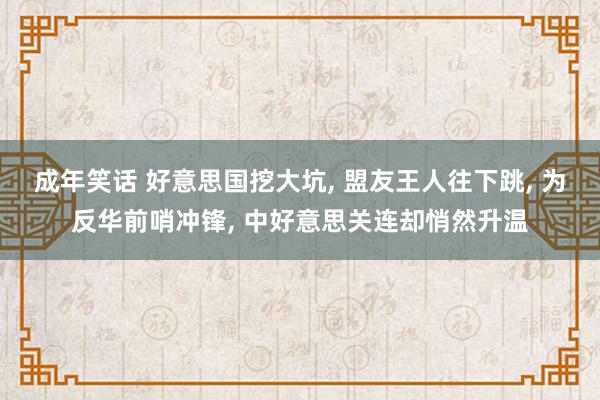 成年笑话 好意思国挖大坑， 盟友王人往下跳， 为反华前哨冲锋， 中好意思关连却悄然升温