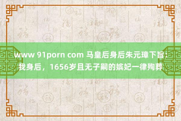 www 91porn com 马皇后身后朱元璋下旨：我身后，1656岁且无子嗣的嫔妃一律殉葬