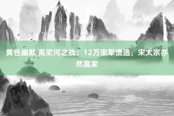 黄色幽默 高梁河之战：12万宋军溃逃，宋太宗亦然赢家